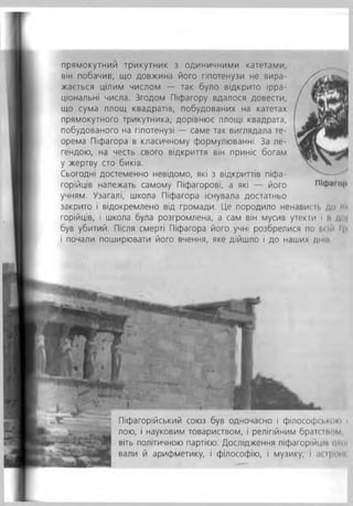 прямокутним трикутник з одиничними катетами,
він побачив, що довжина його гіпотенузи не вира­
жається цілим числом — так було відкрито ірра­
ціональні числа. Згодом Піфагору вдалося довести,
що сума площ квадратів, побудованих на катетах
прямокутного трикутника, дорівнює площі квадрата,
побудованого на гіпотенузі — саме так виглядала те­
орема Піфагора в класичному формулюванні. За ле­
гендою, на честь свого відкриття він приніс богам
у жертву сто биків.
Сьогодні достеменно невідомо, які з відкриттів піфа­
горійців належать самому Піфагорові, а які — його
учням. Узагалі, школа Піфагора існувала достатньо
закрито і відокремлено від громади. Це породило ненависті до ш<
горійців, і школа була розгромлена, а сам він мусив утекти і н ,/м
був убитий. Після смерті Піфагора його учні розбрелися по їй їй 11•<
і почали поширювати його вчення, яке дійшло і до наших дній
ПІф.ішр
Піфагорійський союз був одночасно і філософії.кию і
лою, і науковим товариством, і релігійним браті т о м ,
віть політичною партією. Дослідження піфагоріицін охої
вали й арифметику, і філософію, і музику, і ас і|...
 
