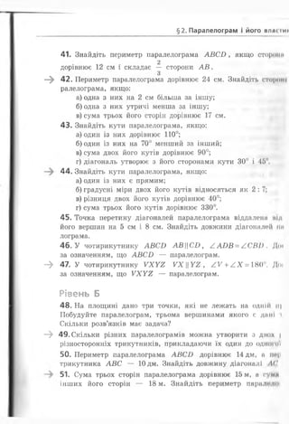 §2. Паралелограм і його влж і и і
41. Знайдіть периметр паралелограма А В С Б , якщо сторони
. . 2
дорівнює 12 см і складає — сторони А В .
З
—^ 42. Периметр паралелограма дорівнює 24 см. Знайдіть стороні
ралелограма, якщо:
а) одна з них на 2 см більша за іншу;
б) одна з них утричі менша за іншу;
в) сума трьох його сторін дорівнює 17 см.
43. Знайдіть кути паралелограма, якщо:
а) один із них дорівнює 1 1 0 °;
б) один із них на 70° менший за інший;
в) сума двох його кутів дорівнює 90°;
г) діагональ утворює з його сторонами кути 30° і 45°.
44. Знайдіть кути паралелограма, якщо:
а) один із них є прямим;
б) градусні міри двох його кутів відносяться як 2 :7 ;
в) різниця двох його кутів дорівнює 40°;
г) сума трьох його кутів дорівнює 330°.
45. Точка перетину діагоналей паралелограма віддалеші під
його вершин на 5 см і 8 см. Знайдіть довжини діагоналей пи
лограма.
46. У чотирикутнику А В С Б АВ||С£>, £ А В В = / ,С В І). Доі
за означенням, що А В С В — паралелограм.
- > 47. У чотирикутнику У Х У 2 УХУ2 , А У + А Х = ШУ Доі
за означенням, що У Х У 2 — паралелограм.
Рівень Б
48. На площині дано три точки, які не лежать на одній іі|
Побудуйте паралелограм, трьома вершинами якого є дані і
Скільки розв’язків має задача?
- » 49. Скільки різних паралелограмів можна утворити з двох |
різносторонніх трикутників, прикладаючи їх один до одного'/
50. Периметр паралелограма А В С Б дорівнює 14 дм, а пе|і
трикутника А В С — 10 дм. Знайдіть довжину діагоналі АС
51. Сума трьох сторін паралелограма дорівнює 15 м, а сума
інших його сторін — 18 м. Знайдіть периметр паралелої
 