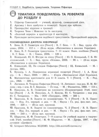гг
^ ТЕМАТИКА ПОВІДОМЛЕНЬ ТА РЕФЕРАТІВ
* ДО РОЗДІЛУ II
1. Піфагор Самоський — учений, філософ, громадський діяч.
2. Архімед і його здобутки в геометрії. Задачі про арбелос.
В. Пропорційні відрізки в трапеції.
4. Теореми Чеви і Менелая та їх наслідки.
5. «Золотий переріз» в архітектурі ймистецтві.
6. Прикладне застосування подібності трикутників. Пропорційний циркуль.
РЕКОМЕНДОВАНІ ДЖЕРЕЛА ІНФОРМАЦІЇ
1. Бевз, В. Г. Геометрія кіл [Текст] / В. Г. Бевз. — X. : Вид. група «Ос­
нова», 2004. — 112 с. — (Б-ка журн. «Математика в школах України»).
2. Бевз, В. Г. Геометрія трикутника. 7—11 класи: Навч. посібник [Текст]
/ В. Г. Бевз. — К. : Ґенеза, 2005. — 120 с.
3. Білецький, Ю. О. Фігури на піску [Текст] / Ю. О. Білецький, Г. Б. Фі-
ліпповський. — X. : Вид. група «Основа», 2003. — 96 с. — (Б-ка журн.
«Математика в школах України»).
4. Еленьский, Щ. По следам Пифагора [Текст] / Щ. Еленьский. — М. :
Детгиз, 1961.
5. Кушнір, І. А. Повернення втраченої геометрії [Текст] / І. А. Куш­
нір. — К. : Факт, 2000. — 280 с. — (Серія «Математичні обрії України»).
6. Математична хрестоматія для 6—8 класів. Т. 1 [Текст]. — К. : Рад.
шк., 1968. — 320 с.
7. Литцман, В. Теорема Пифагора [Текст] / В. Литцман ; под ред. И. М. Яг-
лома ; пер. с нем. В. С. Бермана. — 3-є изд. — М. : Физматгиз, 1960. — 114 с.
8. Никулин, А. В. Геометрия на плоскости (Планиметрия): Учеб. посо­
бие [Текст] / А. В. Никулин, А. Г. Кукуш, Ю. С. Татаренко ; под ред.
Ю. С. Татаренко. — Мн. : ООО «Попурри», 1996. — 592 с.
9. Прасолов, В. В. Задачи по планиметрии. Ч. 1 [Текст] / В. В. Прасо-
лов. — Изд. 2-е, перераб. и доп. — М. : Наука : Гл. ред. физ.-мат. лит.,
1986. — 320 с. — (Б-ка мат. кружка).
10. Прасолов, В. В. Задачи по планиметрии. Ч. 2 [Текст] / В. В. Прасо­
лов. — Изд. 2-е, перераб. и доп. — М. : Наука : Гл. ред. физ.-мат. лит.,
1986. — 240 с. — (Б-ка мат. кружка).
11. Шарьігин, И. Ф. Геометрия. 7—9 классьі: От учебной задачи к творчес-
кой: Учеб. пособие [Текст] / И. Ф. Шарьігин. — М. : Дрофа, 1997. — (За­
дачники «Дрофьі»).
12. Інтернет-бібліотека МЦНМО. Шр://і1іЬ.тіггог0.тссте.ги/
РОЗДІЛ II. Подібність трикутників. Теорема Піфагора
 