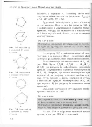 РОЗДІЛ III. Многокутники. Площі многокутників
б
Рис. 137. Опуклий (а)
і неопуклий (б) много­
кутники
Рис. 138. Внутрішній
і зовнішні кути много­
кутника
б
Рис. 139. Вписаний (а)
і описаний (б) много­
кутники
виходять з вершини А. Периметр цього мно­
гокутника обчислюється за формулою Р ^ ое =
=АВ +ВС +СО +ОЕ +АЕ.
Будь-який многокутник ділить площину
на дві частини. Одна з них (на рисунку 136, а
її зафарбовано) є внутрішньою областю много­
кутника. Фігуру, що складається з многокутни­
ка і його внутрішньої області, також називають
многокутником.
О з н а ч е н н я
Многокутник називається опуклим, якщо він лежить
по один бік від будь-якої прямої, яка містить його
сторону.
На рисунку 137, а зображено опуклий мно­
гокутник, а на рисунку 137, б — неопуклий. Далі
ми будемо розглядати лише опуклі многокутники.
Розглянемо опуклий многокутник В1В2...Вп
(рис. 138). Кути ВХВ2В3, В2В.3В4, ..., Вп_хВпВх,
ВпВхВ2 (на рисунку їх зафарбовано) називають
кутами (внутрішніми кутами) многокутника
ВхВ2...Вп. Зокрема, кут даного многокутника при
вершині Вх на рисунку позначено однією дуж­
кою. Кути, суміжні з даним внутрішнім кутом,
є зовнішніми кутами многокутника ВхВ2...Вп
при вершині Вх (на рисунку їх позначено двома
дужками).
Будь-який внутрішній кут опуклого много­
кутника менший за 180°.
О з н а ч е н н я
Многокутник називається вписаним у коло, якщо
всі його вершини лежать на цьому колі.
Многокутник називається описаним навколо кола,
якщо всі його сторони дотикаються до цього кола.
На рис. 139, а зображено вписаний много­
кутник, а на рис. 139, б — описаний.
158
 