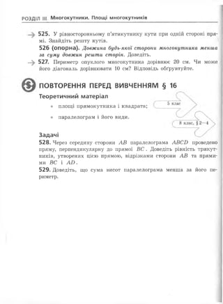 РОЗДІЛ III Многокутники. Площі многокутників
525. У рівносторонньому п’ятикутнику кути при одній стороні пря­
мі. Знайдіть решту кутів.
526 (опорна). Довжина будь-якої сторони многокутника менша
за суму довжин решти сторін. Доведіть.
—^ 527. Периметр опуклого многокутника дорівнює 20 см. Чи може
його діагональ дорівнювати 10 см? Відповідь обґрунтуйте.
ПОВТОРЕННЯ ПЕРЕД ВИВЧЕННЯМ § 16
Теоретичний матеріал
• площі прямокутника і квадрата;
• паралелограм і його види.
Задачі
528. Через середину сторони АВ паралелограма АВСВ проведено
пряму, перпендикулярну до прямої ВС . Доведіть рівність трикут­
ників, утворених цією прямою, відрізками сторони АВ та прями­
ми ВС і АІ).
529. Доведіть, що сума висот паралелограма менша за його пе­
риметр.
 