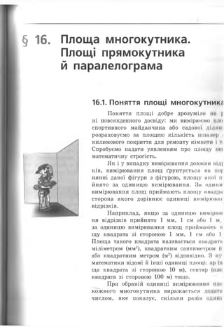§ 16. Площа многокутника.
Площі прямокутника
й паралелограма
16.1. Поняття площі многокутники
Поняття площі добре зрозумілі» ип |
ні повсякденного досвіду: ми вимірюємо П ні
спортивного майданчика або садової ділиш
розраховуємо за площею кількість шпалер і
килимового покриття для ремонту КІМIIНІ Й і і
Спробуємо надати уявленням про площу іич
математичну строгість.
Як і у випадку вимірювання довжин ніді
ків, вимірювання площ ґрунтується ІІН ІІО|
нянні даної фігури з фігурою, площу якої н
йнято за одиницю вимірювання. За одним
вимірювання площ приймають площу кнадра
сторона якого дорівнює одиниці вимірюаан
відрізків.
Наприклад, якщо за одиницю вимірюи
ня відрізків прийнято 1 мм, 1 см або І м,
за одиницю вимірювання площ приймають п
щу квадрата зі стороною 1 мм, 1 см або І
Площа такого квадрата називається квадриги
міліметром (мм2), квадратним сантиметром («
або квадратним метром (м2) відповідно. З ьу
математики відомі йінші одиниці площі: ар (п
ща квадрата зі стороною 10 м), гектар (нлп
квадрата зі стороною 100 м) тощо.
При обраній одиниці вимірювання іпш
кожного многокутника виражається додач н
числом, яке показує, скільки разі» одт и
 