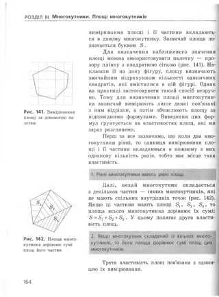 РОЗДІЛ III Многокутники. Площі многокутників
1__ і
Рис. 141. Вимірювання
площі за допомогою па­
летки
Рис. 142. Площа много­
кутника дорівнює сумі
площ його частин
вимірювання площі і її частини вкладають­
ся в даному многокутнику. Зазвичай площа по­
значається буквою £ .
Для визначення наближеного значення
площі можна використовувати палетку — про­
зору плівку з квадратною сіткою (рис. 141). На­
клавши її на дану фігуру, площу визначають
звичайним підрахунком кількості одиничних
квадратів, які вмістилися в цій фігурі. Однак
на практиці застосовувати такий спосіб незруч­
но. Тому для визначення площі многокутни­
ка зазвичай вимірюють лише деякі пов’язані
з ним відрізки, а потім обчислюють площу за
відповідними формулами. Виведення цих фор­
мул ґрунтується на властивостях площ, які ми
зараз розглянемо.
Перш за все зазначимо, що коли два мно­
гокутники рівні, то одиниця вимірювання пло­
щі і її частини вкладаються в кожному з них
однакову кількість разів, тобто має місце така
властивість.
1. Рівні многокутники мають рівні площі.
Далі, нехай многокутник складається
з декількох частин — інших многокутників, які
не мають спільних внутрішніх точок (рис. 142).
Якщо ці частини мають площі 51, 32, 53, то
площа всього многокутника дорівнює їх сумі:
8 = 5^ +32+53. У цьому полягає друга власти­
вість площ.
2. Якщо многокутник складений із кількох много­
кутників, то його площа дорівнює сумі площ цих
многокутників.
Третя властивість площ пов’язана з одини­
цею їх вимірювання.
164
 