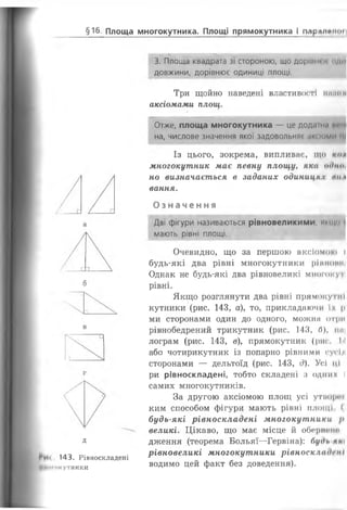 §16 Площа многокутника. Площі прямокутника і парлпрної
д
Ри« 143. Рівноскладені
Цтігпкутники
3. Площа квадрата зі стороною, що дорівнює йди
довжини, дорівнює одиниці площі.
Три щойно наведені властивості і н ш і ї п
аксіомами площ.
Отже, площа многокутника — це додагн.і ий/Ц
на, числове значення якої задовольняє аксіоми ні
Із цього, зокрема, випливає, що мої
многокутник має певну площу, яка оіїнін
но визначається в заданих одиниця V ті і
вання.
Оз начення
Дві фігури називаються рівновеликими, ницо і
мають рівні площі.
Очевидно, що за першою аксіомою і
будь-які два рівні многокутники рівнини
Однак не будь-які два рівновеликі многоиут
рівні.
Якщо розглянути два рівні прямоку тні
кутники (рис. 143, а), то, прикладаючи їх |і
ми сторонами один до одного, можна отри
рівнобедрений трикутник (рис. 143, 0), 11МІ
лограм (рис. 143, в), прямокутник (рис. І'І
або чотирикутник із попарно рівними сусід
сторонами — дельтоїд (рис. 143, д). Усі ці
ри рівноскладені, тобто складені з одних І
самих многокутників.
За другою аксіомою площ усі утвори»
ким способом фігури мають рівні площі (
будь-які рівноскладені многокутники />
великі. Цікаво, що має місце й обернене
дження (теорема Больяї—Гервіна): будь мні
рівновеликі многокутники рівноскладені
водимо цей факт без доведення).
 
