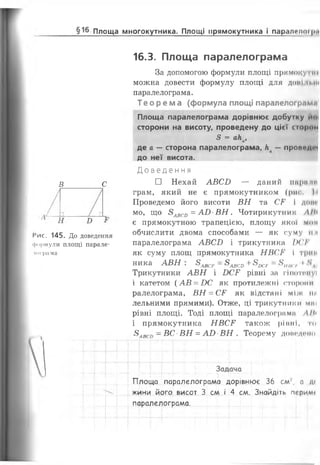 §16 Площа многокутника. Площі прямокутника і паралелої р <
В С
І'ис. 145. До доведення
формули площі парале­
лограма
16.3. Площа паралелограма
За допомогою формули площі прямокутні
можна довести формулу площі для Д О М І 'І М И
паралелограма.
Т е о р е м а (формула площі паралелограме
Площа паралелограма дорівнює добутку иоі
сторони на висоту, проведену до цієї стром
8 = ак ,ав
де а — сторона паралелограма, к — прон<*д<ч
до неї висота.
Д о в е д е н н я
□ Нехай АВСВ — даний па
грам, який не є прямокутником (рис. І і
Проведемо його висоти ВН та СГ І доиг
мо, що 8авсо = А В В Н . Чотирикутник ЛІК
є прямокутною трапецією, площу якої мті
обчислити двома способами — як суму ті
паралелограма АВСВ і трикутника IX'Iі'
як суму площ прямокутника НВСР і трнп
ника АВН . 8АВСР—8АВСГ)+8ВСр —8/(ІІГ/і. ♦
Трикутники АВН і ВСГ рівні за гіпотопуі
і катетом (АВ = ВС як протилежні сторони
ралелограма, ВН = СР як відстані між ни
лельними прямими). Отже, ці трикутники маї
рівні площі. Тоді площі паралелограми ЛІН
і прямокутника НВС¥ також рівні, то
8АВСо - ВС ВН = АВ ■ВН . Теорему донадоїн>
" ... ..„.І.-........................ . --—і-—-4"-'—|•-•
Задача,_і— 1— | .....-[— |— г— г — г. ( |
Площа паралелограма дорівнює 36 см', а д<
жини його висот 3 см і 4 см. Знайдіть перимі
паралелограма.
 