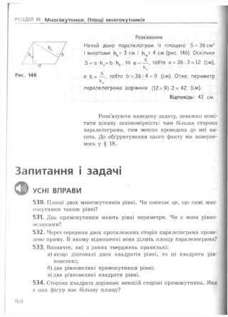 РОЗДІЛ III Многокутники. Площі многокутників
Розв’язання
Нехай дано паралелограм із площею 5 = 36 см2
і висотами Иа= 3 см і Нь= 4 см (рис. 146). Оскільки
5 = а Иа= Ь •Иь, то а = — , тобто а = 36 : 3 = 12 (см),
а Ь = — , тобто Ь = 36 : 4 = 9 (см). Отже, периметр
Ьь
паралелограма дорівнює (12 + 9)-2 = 42 (см).
Відповідь: 42 см.
Розв’язуючи наведену задачу, неважко помі­
тити цікаву закономірність: чим більша сторона
паралелограма, тим менша проведена до неї ви­
сота. До обґрунтування цього факту ми поверне­
мось у § 18.
Запитання і задачі
ф УСНІ ВПРАВИ
530. Площі двох многокутників рівні. Чи означає це, що самі мно­
гокутники також рівні?
531. Два прямокутники мають рівні периметри. Чи є вони рівно-
неликими?
532. Через середини двох протилежних сторін паралелограма прове­
дено пряму. В якому відношенні вона ділить площу паралелограма?
533. Визначте, які з даних тверджень правильні:
а) якщо діагоналі двох квадратів рівні, то ці квадрати рів­
новеликі;
б) два рівновеликі прямокутники рівні;
в) два рівновеликі квадрати рівні.
534. Сторона квадрата дорівнює меншій стороні прямокутника. Яка
з цих фігур має більшу площу?
168
 
