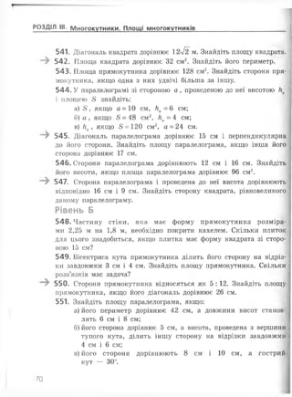 541. Діагональ квадрата дорівнює 2у[2 м . Знайдіть площу квадрата.
542. Площа квадрата дорівнює 32 см2. Знайдіть його периметр.
543. Площа прямокутника дорівнює 128 см2. Знайдіть сторони пря­
мокутника, якщо одна з них удвічі більша за іншу.
544. У паралелограмі зі стороною а , проведеною до неї висотою ка
і площею 5 знайдіть:
а) 5 , якщо а = 10 см, На = 6 см;
б) а , якщо 5 = 48 см2, На = 4 см;
в) ка , якщо 5 = 120 см2, а = 24 см.
-^ 545. Діагональ паралелограма дорівнює 15 см і перпендикулярна
до його сторони. Знайдіть площу паралелограма, якщо інша його
сторона дорівнює 17 см.
546. Сторони паралелограма дорівнюють 12 см і 16 см. Знайдіть
його висоти, якщо площа паралелограма дорівнює 96 см2.
547. Сторона паралелограма і проведена до неї висота дорівнюють
відповідно 16 см і 9 см. Знайдіть сторону квадрата, рівновеликого
даному паралелограму.
Рівень Б
548. Частину стіни, яка має форму прямокутника розміра­
ми 2,25 м на 1,8 м, необхідно покрити кахелем. Скільки плиток
для цього знадобиться, якщо плитка має форму квадрата зі сторо­
ною 15 см?
549. Бісектриса кута прямокутника ділить його сторону на відріз­
ки завдовжки 3 см і 4 см. Знайдіть площу прямокутника. Скільки
розв’язків має задача?
550. Сторони прямокутника відносяться як 5 : 12. Знайдіть площу
прямокутника, якщо його діагональ дорівнює 26 см.
551. Знайдіть площу паралелограма, якщо:
а) його периметр дорівнює 42 см, а довжини висот станов­
лять 6 см і 8 см;
б) його сторона дорівнює 5 см, а висота, проведена з вершини
тупого кута, ділить іншу сторону на відрізки завдовжки
4 см і 6 см;
в) його сторони дорівнюють 8 см і 10 см, а гострий
кут — 30°.
РОЗДІЛ III. Многокутники. Площі многокутників___________________________________
70
 