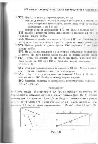 'І 552. Знайдіть площу паралелограма, якщо:
а) його діагональ перпендикулярна до сторони, а висоти, іі|
дена з вершини тупого кута, ділить іншу сторону мп мир
завдовжки 4 см і 9 см;
б) його сторони дорівнюють 4у/2 см і 8 см, а гострий »<уі
553. Площа і периметр ромба дорівнюють відповідно 24 см і М
Знайдіть висоту ромба.
554. Діагоналі ромба дорівнюють 16 см і ЗО см. Знайдіть ил
чотирикутника, вершинами якого є середини сторін даного рої
-> 555. Висота ромба з тупим кутом 150° дорівнює 5 см. Ним11
площу ромба.
556. На діагоналі квадрата як на стороні побудовано інший і м.п
Доведіть, що його площа вдвічі більша за площу даного мімдр
557. Точка, що лежить на діагоналі квадрата, віддалена иід
його сторін на 180 см і 2,2 м. Знайдіть площу квадрата.
Рівень В
558. Сторони паралелограма дорівнюють 12 см і 16 см, а одна
сот — 15 см. Знайдіть площу паралелограма.
559. Висоти паралелограма дорівнюють 12 см і 16 см, «
між ними — 30°. Знайдіть площу паралелограма.
560. Знайдіть помилку в «доведенні» геометричного софіаму;
64 см2= 65 см2.
«Доведення»
виріжемо квадрат зі стороною 8 см так, як показано на рисунку 14^
Мг|м-кладаючи отримані частини в іншому порядку (рис. 147, 6), отримсі
прямокутник зі сторонами 13 см і 5 см. Квадрат і прямокутник с ріпно» >
т ними, тобто мають бути рівновеликими. Але очевидно, що площа к»ад|
____________ § 16 Площа многокутника. Площі прямокутника і пар.ннннн |
Рис. 147
 