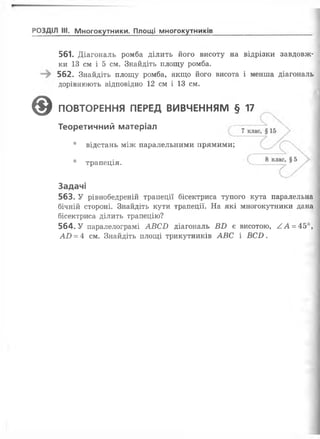 РОЗДІЛ III. Многокутники. Площі многокутників
561. Діагональ ромба ділить його висоту на відрізки завдовж­
ки 13 см і 5 см. Знайдіть площу ромба.
562. Знайдіть площу ромба, якщо його висота і менша діагональ
дорівнюють відповідно 12 см і 13 см.
563. У рівнобедреній трапеції бісектриса тупого кута паралельна
бічній стороні. Знайдіть кути трапеції. На які многокутники дана
бісектриса ділить трапецію?
564. У паралелограмі АВСБ діагональ ВБ є висотою, АА =45°,
АО = 4 см. Знайдіть площі трикутників АВС і ВСБ.
0 ПОВТОРЕННЯ ПЕРЕД ВИВЧЕННЯМ § 17
Теоретичний матеріал
• відстань між паралельними прямими;
• трапеція.
Задачі
 