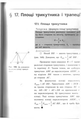 § 17. Площі трикутника і трапеці
17.1. Площа трикутника
І*ис. 148. До доведення
формули площі трикут-
НИКІІ
Теорема (формула площі трикутника)
Площа трикутника дорівнює половині до(У
ку його сторони на висоту, проведену до і
сторони:
3 = —а к ,
2
де а — сторона трикутника, Ка проп«*/И
до неї висота.
Д ов ед ен н я
□ Нехай ВН — висота трикутніїке /
(рис. 148). Доведемо, що 8^ = —АС Н І І ,
Проведемо через вершини В і С прямі
ралельні сторонам трикутника, і позначимо т<
їх перетину £>. Таким чином, ми «добуду*і
трикутник АВС до паралелограма ЛІІІХ' , н
му відрізок ВН також є висотою, прши’Ді
до сторони А С.
За формулою площі паралелог|
8авос = АС■ВН . Трикутники АВС і IX'II 
за трьома сторонами (в них сторона 1(' сі
на, АВ = £>С і АС = БВ як протилежні с
ни паралелограма). Ці трикутники мають
площі. Тоді площа трикутника АВС (їм
половину площі паралелограма ЛНІХ' , і
&авс = ~&аві)с = —АС ВН , що й треба булі
2 2
вести. ■
 