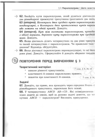 §2. Паралелограм і його влжіи
62. Знайдіть кути паралелограма, який ділиться діагопамм
два рівнобедрені прямокутні трикутники (розгляньте два ниті
63 (опорна). Бісектриси двох сусідніх кутів паралелограми
пендикулярні, а бісектриси двох протилежних кутів паріі п
або лежать на одній прямій. Доведіть.
64 (опорна). Кут між висотами паралелограма, пропшОп
з однієї вершини, дорівнює куту паралелограма при сусідніа
шині. Доведіть.
65. Якщо діагональ ділить чотирикутник на два рівні трикутм
то такий чотирикутник є паралелограмом. Чи правильне таке
дження? Відповідь обґрунтуйте.
^ 66.Якщо діагоналі паралелограма перпендикулярні, то всі йогсі
рони рівні. Доведіть. Сформулюйте й доведіть обернене тверд ІСІ
0 ПОВТОРЕННЯ ПЕРЕД ВИВЧЕННЯМ § З
Теоретичний матеріал
7 клас, § 8, 10,18
• ознаки рівності трикутників;
• властивості й ознаки паралельних прямих;
• поняття про властивості й ознаки. 7 клас, # 14,
Задачі
67. Доведіть, що пряма, яка проходить через середини бічних <
рівнобедреного трикутника, паралельна його основі.
68. У чотирикутнику А В С В А В = С В . Які співвідношеніш
хідно додати до умови, щоб за даними задачі довести, що чіп
кутник А В С В — паралелограм? Висловіть припущення.
 