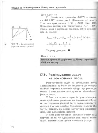 РОЗДІЛ III Многокутники. Площі многокутників
А Р Б
Рис. 151. До доведення
формули площі трапеції
До ВЄДЄ ННЯ
□ Нехай дано трапецію АВСБ з осн
ми АВ і ВС та висотою к . Діагональ АС ділить
її на два трикутники АВС і АСВ (рис. 151).
Проведемо висоти цих трикутників АН і С Р .
Обидві вони є висотами трапеції, тобто дорівню­
ють к . Маємо:
8АВСО~&АСО+^АВС= ~ АВ к+—ВС к —
АВ +ВС . а +Ь .
= ------ к = ---- к.
2 2
Теорему доведено. ■
Н а с л і д о к
Площа трапеції дорівнює добутку середньої
лінії на висоту.
17.3*. Розв'язування задач
на обчислення площ
Розв’язування задач на обчислення площ
многокутників найчастіше зводиться до пошуку
величин окремих елементів фігур, що розгляда­
ються, і подальшого застосування відповідних
формул площ.
У багатьох задачах поряд із суто геометрич­
ними прийомами розв’язування (додаткові побудо­
ви, застосування рівності фігур тощо) використо­
вуються і методи алгебри (складання рівнянь або
систем рівнянь на основі метричних співвідно­
шень між елементами фігури).
У ході розв’язування особливу увагу слід
звертати на те, чи однозначно дані задачі визна­
чають взаємне розміщення елементів фігури.
176
 