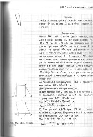 §17 Площі трикутника І іряі
II Я
II л.
Див. також
Знайдіть площу трапеції, в якій одна з основ
рівнює 24 см, висота 12 см, а бічні сторони 11
і 20 см
Розв'язання
Нехай ВН і СР — висоти даної трапеції, прв
дені з кінців основи ВС до іншої основи І Мі
ВС = 24 см, ВН = СР = 12 см. Найпростіші де
дувати трапецію АВСО так, щоб точки •< І
лежали на основі А Ь . Але цей варіані ні-
один із можливих, адже умова задачі ні* »і"»——--Г----Л•...—і..^ —-—-Ч-"-'—4----^--- —-р-—р- ...
чи належать точки Н і Р відрізку АО ОСКІ
ки з точки поза даною прямою можна праві
до цієї прямої дві рівні похилі заданої довжини
кожну з бічних сторін трапеції можна побуду»
двома способами (рис. 152, а—г): АВ А,В М
СО = С О ^ 20 см. Отже, дану трапецію )а у/
вою задачі можна побудувати чотирма ріши
способами.
За побудовою чотирикутник НВСР є прямокуі
ком, звідки НР = ВС = 24 см.
Далі розглянемо чотири випадки.
1) Для трапеції' АВСО (рис. 152, а): з трикутники А
за теоремою Піфагора АН = 5 см, аналогі'
з трикутника ОСР 0Р = 16 см;
тоді АО = А Н + Н Р + Р О = 45 см,
24 +45
'’АВСЬ
12 = 414 (см2).
2) Для трапеції А^ СО (рис. 152, б): з трикут
ка АіВН за теоремою Піфагора А,Н = 5 см, амало
но з трикутника ЬСР ОР = 16 см;
тоді А ^ = НР + Р Ь - А^Н = 35 см,
24 +35
■'а в с ь
12 = 354 (см2).
 