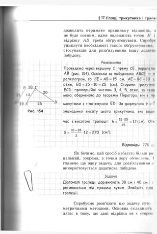 §17 Площі трикутника І граїші
дозволить отримати правильну відповіді., м
не буде повним, адже належність точок II І
відрізку АО треба обґрунтовувати. СпроПу*
уникнути необхідності такого обґрунтунмним.
стосувавши для розв’язування іншу доднтіи
побудову.
Проведемо че
Розв'язання
зез вершину С пряму С Е , паралепм
АВ (рис. 154). Оскільки за побудовою АВСЕ м
ралелограм, то СЕ = АВ = 15 см, АЕ = В( 10
отже, Е 0 = 3 5 -1 0 = 25 (см). Сторони трикуїниі
ЕСС> пропорційні числам 3, 4, 5, отже, за т«ор
мою, оберненою до теореми Піфагора, він с пр
мокутним з гіпотенузою Е О . За формулою И
знаходимо висоту цього трикутника, яка води
Ж І Ж , ;
час є висотою трапеції: И= = 12 (см), О і*
10 +35
12 = 270 (см2).
Відповідь: 2/0 СІ
Як бачимо, цей спосіб набагато більш рмі
нальний, зокрема, з точки зору обчислень. І
глянемо ще одну задачу, для розв'язуванні* і
використовується додаткова побудова.
Задача
трапеції дорівнюють 30 см і 40 см і (
ретинаються під прямим кутом. Знайдіть п/ш
трапеції.
Спробуємо розв’язати цю задачу суто
метричними методами. Основна складніш,
лягає в тому, що дані відрізки не є стором
 