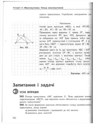 РОЗДІЛ III. Многокутники. Площі многокутників
одного трикутника. Спробуємо «виправити» цю
ситуацію.
Розв'язання— — | | — і— і.—
Нехай дано трапецію А В С в , в якій АЬ
АС 1 В в , АС = ЗО см, ВЬ = 40 см.
Вс
і лельну діагоналі ВЬ (рис. 155). Зрозуміло, що
за побудовою кут АС= буде прямим, тобто три-
/у  кутник АСР прямокутний із гіпотенузою А". 3 ін-
А і
шого боку, ОВСР — паралелограм, звідки С>Р = В С ,
Р>ис 15•5 СР = ВО = 40 см.
—.—— — — і— |.— |— і— |— і—
рівновеликі, оскільки 0Р = ВС , а висоти, прове­
дені до цих
600 (см2).
сторін, є висотами трапеції. Таким
’ЛвСЬ ~ '-'АСЬ ^ - ’АВС = = ^АСР ' Т 0 ^ Т 0 |_
шукана площа трапеції дорівнює площі трикут-
його катетів:
чином, + 5лаг = 5,
ника АС? , яка дорівнює півдобутку
Відповідь: 600 см2.
Запитання і задачі
фУСНІ ВПРАВИ
565. Площа трикутника АВС дорівнює 8 . Чому дорівнює площа
паралелограма АВСБ , три вершини якого збігаються з вершинами
даного трикутника?
566. За якою формулою доцільно.обчислювати площу прямокутного
трикутника, якщо відомі:
а) довжини гіпотенузи і проведеної до неї висоти;
б) довжини двох катетів?
180
 