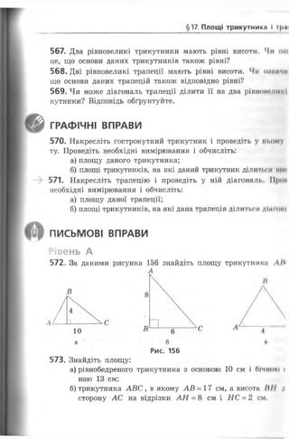 §17 Площі трикутника І і|>«
567. Два рівновеликі трикутники мають рівні висоти. Чи ош
це, що основи даних трикутників також рівні?
568. Дві рівновеликі трапеції мають рівні висоти. Чи оиип'ші
що основи даних трапецій також відповідно рівні?
569. Чи може діагональ трапеції ділити її на два рівновеликі
кутники? Відповідь обґрунтуйте.
ГРАФІЧНІ ВПРАВИ
570. Накресліть гострокутний трикутник і проведіть у ньому
ту. Проведіть необхідні вимірювання і обчисліть:
а) площу даного трикутника;
б) площі трикутників, на які даний трикутник ділиться ми*
571. Накресліть трапецію і проведіть у ній діагоналі.. ГІ|клі
необхідні вимірювання і обчисліть:
а) площу даної трапеції;
б) площі трикутників, на які дана трапеція ділиться діж он»
ПИСЬМОВІ ВПРАВИ
Рівень А
572. За даними рисунка 156 знайдіть площу трикутника ЛІІ<
А
Рис. 156
573. Знайдіть площу:
а) рівнобедреного трикутника з основою 10 см і бічно»» <
ною 13 см;
б) трикутника АВС ув якому АВ = 17 см, а висота IIII л
сторону АС на відрізки АН = 8 см і НС = 2 см.
 