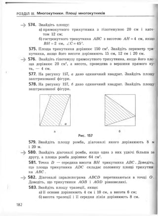 РОЗДІЛ III. Многокутники. Площі многокутників
—^ 574. Знайдіть площу:
а) прямокутного трикутника з гіпотенузою 20 см і кате­
том 12 см;
б) гострокутного трикутника АВС з висотою АН = 4 см, якщо
ВН = 2 см, АС = 45°.
575. Площа трикутника дорівнює 150 см2. Знайдіть периметр три­
кутника, якщо його висоти дорівнюють 15 см, 12 см і 20 см.
576. Знайдіть гіпотенузу прямокутного трикутника, якщо його пло­
ща дорівнює 20 см2, а висота, проведена з вершини прямого ку­
та, — 4 см.
577. На рисунку 157, а дано одиничний квадрат. Знайдіть площу
заштрихованої фігури.
578. На рисунку 157, б дано одиничний квадрат. Знайдіть площу
заштрихованої фігури.
Рис. 157
579. Знайдіть площу ромба, діагоналі якого дорівнюють 8 м
і 20 м.
580. Знайдіть діагоналі ромба, якщо одна з них удвічі більша за
другу, а площа ромба дорівнює 64 см2.
581. Точка В — середина висоти ВН трикутника АВС. Доведіть,
що площа трикутника АВС складає половину площі трикутни­
ка АВС.
—^ 582. Діагоналі паралелограма АВСВ перетинаються в точці О .
Доведіть, що трикутники АОВ і АОВ рівновеликі.
583. Знайдіть площу трапеції, якщо:
а) її основи дорівнюють 4 см і 10 см, а висота 6 см;
б) висота трапеції і її середня лінія дорівнюють 8 см.
182
 