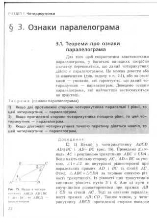 РОЗДІЛ І. Чотирикутники _______________________________________
§ 3. Ознаки паралелограма
3.1. Теореми про ознаки
паралелограма
Для того щоб скористатися властивостями
паралелограма, у багатьох випадках потрібно
спочатку переконатися, що даний чотирикутник
дійсно є паралелограмом. Це можна довести або
за означенням (див. задачу в п. 2 .1), або за озна­
ками — умовами, які гарантують, що даний чо­
тирикутник — паралелограм. Доведемо ознаки
паралелограма, які найчастіше застосовуються
на практиці,
ї і» о р е м а (ознаки паралелограма)
І) Якщо дві протилежні сторони чотирикутника паралельні і рівні, то
цей чотирикутник — паралелограм.
І ) Якщо протилежні сторони чотирикутника попарно рівні, то цей чо-
іирикутник — паралелограм.
І) Якщо діагоналі чотирикутника точкою перетину діляться навпіл, то
ц«»и чотирикутник — паралелограм.
Д о в е д е н н я
□ 1 ) Нехай у чотирикутнику А В С В
АВВС і А В = ВС (рис. 15). Проведемо діаго­
наль А С і розглянемо трикутники А ВС і С ІМ .
Вони мають спільну сторону А С , А В - ВС за умо­
вою, А 1 = /.2 як внутрішні різносторонні при
паралельних прямих А В і ВС та січній А С .
Отже, Д А Б С = Д С ІМ за першою ознакою рів­
ності трикутників. Із рівності цих трикутників
випливає рівність кутів 3 і 4. А ле ці кути є
внутрішніми різносторонніми при прямих А В
і СБ та січній А С . Тоді за ознакою паралель­
ності прямих АВЦ СИ . Таким чином, у чоти­
рикутнику А В С В протилежні сторони попарно
І'ис, 15. Якщо в чотири­
кутнику ЛИСО А£) ||ВС
І ЛІ) ВС , то АВСБ —
іійрплшюграм
 
