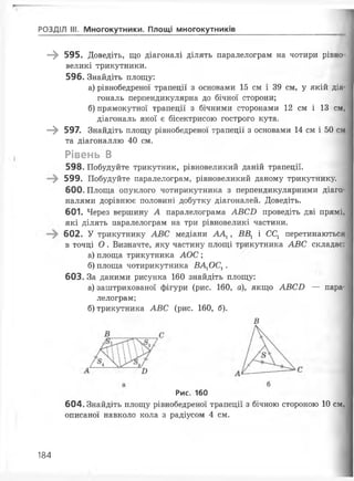 РОЗДІЛ III. Многокутники. Площі многокутників
—^ 595. Доведіть, що діагоналі ділять паралелограм на чотири рівно
великі трикутники.
596. Знайдіть площу:
а) рівнобедреної трапеції з основами 15 см і 39 см, у якій діа­
гональ перпендикулярна до бічної сторони;
б) прямокутної трапеції з бічними сторонами 12 см і 13 см,
діагональ якої є бісектрисою гострого кута.
—^ 597. Знайдіть площу рівнобедреної трапеції з основами 14 см і 50 см
та діагоналлю 40 см.
Рівень В
598. Побудуйте трикутник, рівновеликий даній трапеції.
599. Побудуйте паралелограм, рівновеликий даному трикутнику.
600. Площа опуклого чотирикутника з перпендикулярними діаго­
налями дорівнює половині добутку діагоналей. Доведіть.
601. Через вершину А паралелограма АВСБ проведіть дві прямі,
які ділять паралелограм на три рівновеликі частини.
602. У трикутнику АВС медіани АА1, ВВ1 і ССг перетинаються
в точці О . Визначте, яку частину площі трикутника АВС складає:
а) площа трикутника АОС ;
б) площа чотирикутника ВА1ОС1 .
603. За даними рисунка 160 знайдіть площу:
а) заштрихованої фігури (рис. 160, а), якщо АВСБ — пара­
лелограм;
б) трикутника АВС (рис. 160, б).
В
Рис. 160
604. Знайдіть площу рівнобедреної трапеції з бічною стороною 10 см,
описаної навколо кола з радіусом 4 см.
184
 