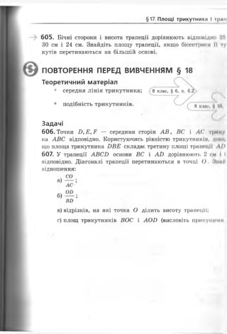 §17. Площі трикутник#» І і|мо
605. Бічні сторони і висота трапеції дорівнюють відповідно :!іі
30 см і 24 см. Знайдіть площу трапеції, якщо бісектриси н і
кутів перетинаються на більшій основі.
606. Точки Б,Е,Е — середини сторін А В , ВС і Л(' трии
ка АВС відповідно. Користуючись рівністю трикутників, доисц
що площа трикутника БВЕ складає третину площі трапеції І>
607. У трапеції АВСИ основи ВС і АО дорівнюють 2 см І І
відповідно. Діагоналі трапеції перетинаються в точці О. МниЙ
відношення:
ПОВТОРЕННЯ ПЕРЕД ВИВЧЕННЯМ § 18
Теоретичний матеріал
• середня лінія трикутника; 8 клас, § 6, п. 6.
• подібність трикутників.
Задачі
в) відрізків, на які точка О ділить висоту трапеції;
г) площ трикутників ВОС і АОІ) (висловіть припущенії
 