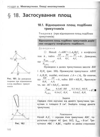 РОЗДІЛ III. Многокутники. Площі многокутників
§ 18. Застосування площ
18.1. Відношення площ подібних
трикутників
Теорема (про відношення площ подібних
трикутників)
Відношення площ подібних трикутників дорів­
нює квадрату коефіцієнта подібності.
Рис. 161. До доведення
теореми про відношення
площ подібних трикут­
ників
Д овед ен н я
□ Нехай Д АВС00А з коефіцієн-
АВ ВС АС
том к , тобто --- = --- = ----= к . Доведемо,
АА в сї ї Асі
що АВС
А1В1С1
= к‘
Проведемо в даних трикутниках висоти ВН
і В1Н1 (рис. 161). Прямокутні трикутники АВН
і А1В1Н 1 подібні, оскільки АА = /.Ах. Це означає,
ВН АВ
що — = — — = к, тобто ВН = кВ1Н1. Враховую-
АА
чи, що АС = кАгС1, маємо:
0,5АС ВН _ 0,5 -кА ^ кВ1Н1 _
3 лА с, _ 0.5ДС, В,Я, " 0.5ДС, В,Я,

Г 'Т І Г Задача
І Середня лінія відтинає від даного трикутника три-
□
кутник із площею 8 см2. Знайдіть площу даного
„ і __
трикутника.
В
V --- <1 Розв’язання
А
Нехай АХСХ -- середня лінія трикутника АВС, па-
ралельна стороні АС (рис. 162), 5 ^ =8слл2. Три­
РИС. 162
...X і '
кутники АВС і А1ВС1 подібні за двома сторонами
.. і....:...... І......V.. і ... і ......і . І .. І....і .Л.М
186
 