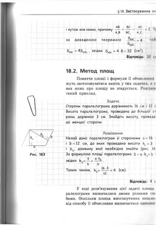 § 18. Застосування пи
АВ ВС АС ,
і кутом між ними, причому — = — = — і Ь
ВС, А,С,
за доведеною теорем ою їж . - 4 , ?оО
С,
5А8С = 45л,к,. звідки 5лвс = 4 8 = 32 (см').
ЗВІДКИ
Таким чином,
18.2. Метод площ
Поняття площі і формули її обчисленим
жуть застосовуватися навіть у тих задачих, му
вах яких про площу не згадується. Рони.....
такий приклад.
Задача
Сторони паралелограма дорівнюють 16 см І 12 <
Висота паралелограма, проведена до більшої <і
рони, дорівнює 3 см. Знайдіть висоту, провгдр
до меншої сторони.
Ж
Розв’язання
Нехай дано паралелограм зі сторонами а 16 і
і Ь = 12 см, до яких проведено висоти ^ < І
Нь, довжину якої необхідно знайти (рис 16
За формулою площі паралелограма 5 = а Ь І
^ _ _5 _ а Ьд
4 (см).
У ході розв’язування цієї задачі плоїцн
ралелограма визначалася двома різними сік
бами. Оскільки площа многокутника тмине)
від способу її обчислення визначається одіимпм
 
