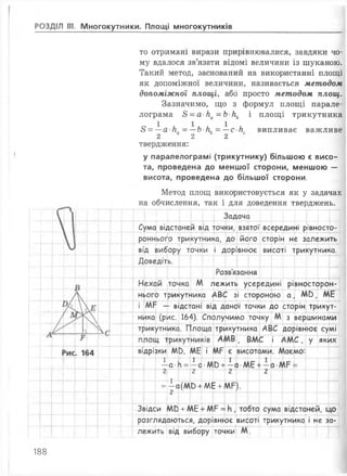 РОЗДІЛ III. Многокутники. Площі многокутників
площі трикутника
випливає важливе
то отримані вирази прирівнювалися, завдяки чо­
му вдалося зв’язати відомі величини із шуканою.
Такий метод, заснований на використанні площі
як допоміжної величини, називається методом
допоміжної площі, або просто методом площ.
Зазначимо, що з формул площі парале­
лограма 8 = а к а =Ькь і
8 = —а-к„ - —Ь К = —с к
2 2 2
твердження:
у паралелограмі (трикутнику) більшою є висо­
та, проведена до меншої сторони, меншою —
висота, проведена до більшої сторони.
Метод площ використовується як у задачах
на обчислення, так і для доведення тверджень.
Задача
Сума відстаней від точки, взятої
роннього трикутника, до його
всередині рівносто-
сторін не залежить
від вибору точки і дорівнює висоті трикутника.
Доведіть.
Розв'язання
лежить усередині рівносторон-
нього трикутника АВС зі стороною а , МО, МБ
і МР — відстані від даної точки до сторін трикут­
ника (рис. 164). Сполучимо точку М з вершинами
трикутника. Площа трикутника АВС дорівнює сумі
А М В , ВМС і А М С , у яких
відрізки м ь, МБ і МР
1
а- ь =
і
- а •М0 +
2
_ І _
— с
о
2
= і(М 0 + МЕ + 1
с
Звідси т + МЕ + МР =
розглядаються, дорівнює висоті трикутника і не за­
лежить від вибору точки М.
188
 