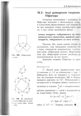 § 1 8 Застосуй.міни
Рис. 165. «Піфагорові
штани»
Мис. 166. До доведення
и'ореми Піфагора за допо­
могою площ (див. також
і’. 190)
18.3*. Інші доведення теореми
Піфагора
Історично виникнення і доведений ге
Піфагора пов’язані з обчисленням площ
в класичному формулюванні цієї теореми
не про квадрати сторін прямокутного триі
ка, а про площі відповідних фігур:
площа квадрата, побудованого на гіпоп
прямокутного трикутника, дорівнюс сумі і
квадратів, побудованих на його катсіл*
Рисунок 165, який наочно втілим їм
мулювання, став своєрідним символом ичз
і серед гімназистів позаминулого століття
мав назву «Піфагорові штани». Жарті млимі
шик про «Піфагорові штани» російські іш
запам’ятовували на все життя.
Доведемо теорему Піфагора за доїш
площ.
Д о в е д е н н я
□ Нехай дано прямокутний трим
із катетами а і Ь та гіпотенузою с (рис. І
Добудуємо його до квадрата зі стором....
так, як показано на рисунку 166, б. Площі'
квадрата дорівнює (а +Ь) . Побудований і
складається із чотирьох рівних прямокутні
кутників із площею —аЬ і чотирикутними
2
ронами завдовжки с , який є квадратом (л*
це самостійно). Отже, маємо:
<8= (а +Ь)2= 4 —аЬ+сг;
4 2
а 2+2аЬ+Ь2= 2аЬ+с2,
тобто а2+Ь2= с2. Теорему доведено. ■
 