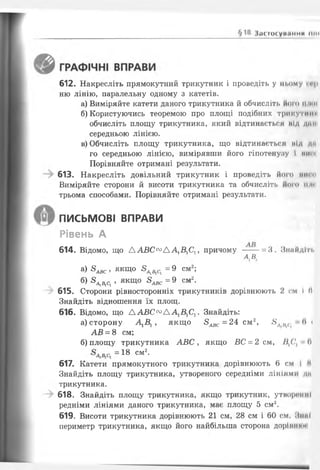І.К МИ у I I . ІММИ ПІН
612. Накресліть прямокутний трикутник і проведіть у ньому И І-
ню лінію, паралельну одному з катетів.
а) Виміряйте катети даного трикутника йобчисліть його нти
б) Користуючись теоремою про площі подібних трикутні"
обчисліть площу трикутника, який відтинається під дниі
середньою лінією.
в) Обчисліть площу трикутника, що відтинається під дм
го середньою лінією, вимірявши його гіпотенузу і НИМ
Порівняйте отримані результати.
613. Накресліть довільний трикутник і проведіть його иисп
Виміряйте сторони й висоти трикутника та обчисліть ііого їси
трьома способами. Порівняйте отримані результати.
а) 8^ , якщо 8АіВіСі = 9 см2;
б) ^ , якщо 8^ = 9 см2.
615. Сторони рівносторонніх трикутників дорівнюють 2 см І II
Знайдіть відношення їх площ.
616. Відомо, що Д А В С ^ Л А ^ С 1! . Знайдіть:
а) сторону А1Б1, якщо 5 ^ = 2 4 см2, 5Л/^. (І і
АВ = 8 см;
б) площу трикутника А В С , якщо ВС = 2 см, /І,С, п
= 18 см2-
617. Катети прямокутного трикутника дорівнюють 6 см І М
Знайдіть площу трикутника, утвореного середніми лініями дп
трикутника.
618. Знайдіть площу трикутника, якщо трикутник, утворенні
редніми лініями даного трикутника, має площу 5 см2.
619. Висоти трикутника дорівнюють 21 см, 28 см і 60 см. НнпІ
периметр трикутника, якщо його найбільша сторона доріиннм
ПИСЬМОВІ ВПРАВИ
Рівень А
614. Відомо, що Д А В С схзД А 1Б1С1, причому --- = 3 . З найд іть
а в.
 