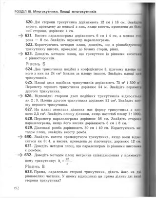 РОЗДІЛ III. Многокутники. Площі многокутників
620. Дві сторони трикутника дорівнюють 12 см і 18 см. Знайди
висоту, проведену до меншої з них, якщо висота, проведена до 61лІ
шої сторони, дорівнює 4 см.
621. Висоти паралелограма дорівнюють 6 см і 4 см, а менша сто
рона — 8 см. Знайдіть периметр паралелограма.
622. Користуючись методом площ, доведіть, що в рівнобедреном
трикутнику висоти, проведені до бічних сторін, рівні.
—^ 623. Доведіть методом площ, що трикутник із рівними висотам!
є рівностороннім.
Рівень Б
624. Два трикутники подібні з коефіцієнтом 3, причому площа од*
ного з них на 24 см2 більша за площу іншого. Знайдіть площі ци
трикутників.
625. Площі двох подібних трикутників дорівнюють 75 м2 і 300 м1*,
Периметр першого трикутника дорівнює 54 м. Знайдіть периме 11
другого трикутника.
—^ 626. Відповідні сторони двох подібних трикутників відносять**л
як 2 :3. Площа другого трикутника дорівнює 81 см2. Знайдіть шю
щу першого трикутника.
627. На плані земельна ділянка має форму трикутника з пло
щею 2,5 см2. Знайдіть площу ділянки, якщо масштаб плану 1:1000
628. Периметр паралелограма дорівнює 56 см. Знайдіть сторони
паралелограма, якщо його висоти дорівнюють 6 см і 8 см.
629. Діагоналі ромба дорівнюють ЗО см і 40 см. Користуючись ми
тодом площ, знайдіть висоту ромба.
—^ 630. Знайдіть катети прямокутного трикутника, якщо вони відно
сяться як 3 :4 , а висота, проведена до гіпотенузи, дорівнює 12 см
631. Доведіть методом площ, що паралелограм із рівними висотами
є ромбом.
632. Доведіть методом площ метричне співвідношення у прямокут
аЬ
ному трикутнику: пс= — .
Рівень В
633. Пряма, паралельна стороні трикутника, ділить його на дні
рівновеликі частини. У якому відношенні ця пряма ділить дві інші
сторони трикутника?
192
 