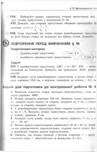 §18 Застосуй.тич .....
634. Побудуйте пряму, паралельну стороні трикутники, ним
лить площу трикутника у відношенні 9 :16.
635. Доведіть, що сторони трикутника обернено пропорційні и<
1 1 1
висотам: а:Ь:с = — : — : — .
Льа Ь с
636. Сума відстаней від точки основи рівнобедреного трикутнії
до його бічних сторін не залежить від вибору точки. Доводігі.
ПОВТОРЕННЯ ПЕРЕД ВИВЧЕННЯМ § 19
Теоретичний матеріал
• прямокутний трикутник; 7 клас,
• подібність прямокутних трикутників. и І 1
Задачі
637. У прямокутному трикутнику АВС АА = 30°, ВМ модін
проведена до гіпотенузи. Доведіть, що трикутник МИС рішим
ронній.
638. Знайдіть кути рівнобедреного трикутника, в якому Лічим «
рона дорівнює 12,6 см, а медіана, проведена до основи, 0,8 см
Ііідачі для підготовки до контрольної роботи N° 4
1. Визначте кількість сторін опуклого многокутника, суми ку
якого дорівнює 1080°.
2. Площа квадрата дорівнює 144 см2. Знайдіть площу прямокуі
к а, ширина якого менша за сторону квадрата на 2 см, м донми
більша за сторону квадрата вдвічі.
3. У рівнобедреному трикутнику бічна сторона відноситься до о<
ви як 5 : 6. Знайдіть площу трикутника, якщо висота, пронсд
до основи, дорівнює 8 см.
4. Знайдіть кути ромба, якщо його висота дорівнює 5 см, м п
щ а — 50 см2.
5. Висоти даного паралелограма дорівнюють 15 см і 18 см. ЗнміІ;
нисоти рівновеликого паралелограма, сторони якого втричі білі
за відповідні сторони даного паралелограма.
6. Доведіть, що площа трапеції з бічною стороною с і рад!у
мписаного кола г обчислюється за формулою 8 = 2сг .
 