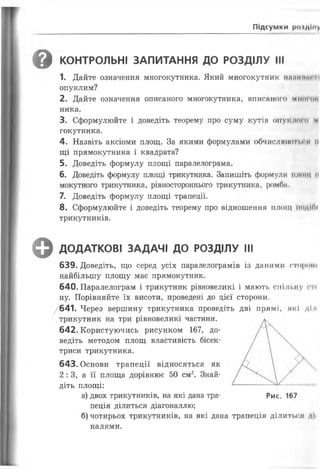 Підсумки роїдіму
'ф КОНТРОЛЬНІ ЗАПИТАННЯ ДО РОЗДІЛУ III
1. Дайте означення многокутника. Який многокутник нжіииіи и
опуклим?
2. Дайте означення описаного многокутника, вписаного мінної
ника.
3. Сформулюйте і доведіть теорему про суму кутів опуклого м
гокутника.
4. Назвіть аксіоми площ. За якими формулами обчислюютм н н
щі прямокутника і квадрата?
5. Доведіть формулу площі паралелограма.
6. Доведіть формулу площі трикутника. Запишіть формули площ и
мокутного трикутника, рівностороннього трикутника, ромба.
7. Доведіть формулу площі трапеції.
8. Сформулюйте і доведіть теорему про відношення П Л О Щ ПОДІЛІ
трикутників.
^ ДОДАТКОВІ ЗАДАЧІ ДО РОЗДІЛУ III
639. Доведіть, що серед усіх паралелограмів із даними стороні
найбільшу площу має прямокутник.
640. Паралелограм і трикутник рівновеликі і мають спільну ги
ну. Порівняйте їх висоти, проведені до цієї сторони.
/641. Через вершину трикутника проведіть дві прямі, які діл
трикутник на три рівновеликі частини.
642. Користуючись рисунком 167, до­
ведіть методом площ властивість бісек­
триси трикутника.
643. Основи трапеції відносяться як
2 : 3, а її площа дорівнює 50 см2. Знай­
діть площі:
а) двох трикутників, на які дана тра- Рис. 167
пеція ділиться діагоналлю;
б) чотирьох трикутників, на які дана трапеція ділиться дії
налями.
 