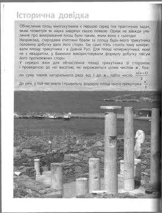 торична довідка
Обчислення площ многокутників є першою серед тих практичних задач,
яким геометрія як наука завдячує своєю появою. Однак не завжди уяв­
лення про вимірювання площ було таким, яким воно є сьогодні.
Наприклад, стародавні єгиптяни брали за площу будь-якого трикутника
половину добутку двох його сторін. Так само п'ять століть тому вимірю­
вали площу трикутника і в Давній Русі. Для площі чотирикутника, який
не є квадратом, у Вавилоні використовували формулу добутку півсум
його протилежних сторін.
У середні віки для обчислення площі трикутника зі стороною
і проведеною до неї висотою, які виражаються цілим числом п , бра­
ли суму членів натурального ряду від 1 до п , тобто число ” (п+1)
2 2
До речі, у той час знали і правильну формулу площі цього трикутника — .
2
 