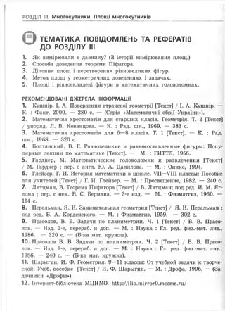 РОЗДІЛ III. Многокутники. Площі многокутників
( З ТЕМАТИКА ПОВІДОМЛЕНЬ ТА РЕФЕРАТІВ
ДО РОЗДІЛУ III
1. Як вимірювали в давнину? (З історії вимірювання площ.)
2. Способи доведення теореми Піфагора.
3. Ділення площ і перетворення рівновеликих фігур.
4. Метод площ у геометричних доведеннях і задачах.
5. Площі і рівноскладені фігури в математичних головоломках.
РЕКОМЕНДОВАНІ ДЖЕРЕЛА ІНФОРМАЦІЇ
1. Кушнір, І. А. Повернення втраченої геометрії [Текст] / І. А. Кушнір. —
К. : Факт, 2000. — 280 с. — (Серія «Математичні обрії України»).
2. Математична хрестоматія для старших класів. Геометрія. Т. 2 [Текст]
/ упоряд. Л. В. Кованцова. — К. : Рад. шк., 1969. — 383 с.
3. Математична хрестоматія для 6—8 класів. Т. 1 [Текст]. — К. : Рад.
шк., 1968. — 320 с.
4. Болтянский, В. Г. Равновеликие и равносоставленньїе фигурьі: Попу-
лярньїе лекции по математике [Текст]. — М. : ГИТТЛ, 1956.
5. Гарднер, М. Математические головоломки и развлечения [Текст]
/ М. Гарднер ; пер. с англ. Ю. А. Данилова. — М. : Оникс, 1994.
6. Глейзер, Г. И. История математики в школе. VII—VIII классьі: Пособие
для учителей [Текст] / Г. И. Глейзер. — М. : Просвещение, 1982. — 240 с.
7. Литцман, В. Теорема Пифагора [Текст] / В. Литцман; под ред. И. М. Яг-
лома ; пер. с нем. В. С. Бермана. — 3-є изд. — М. : Физматгиз, 1960. —
114 с.
8. Перельман, Я. И. Занимательная геометрия [Текст] / Я. И. Перельман ;
под ред. Б. А. Корденского. — М. : Физматгиз, 1959. — 302 с.
9. Прасолов, В. В. Задачи по планиметрии. Ч. 1 [Текст] / В. В. Прасо-
лов. — Изд. 2-е, перераб. и доп. — М. : Наука : Гл. ред. физ.-мат. лит.,
1986. — 320 с. — (Б-ка мат. кружка).
10. Прасолов В. В. Задачи по планиметрии. Ч. 2 [Текст] / В. В. Прасо­
лов. — Изд. 2-е, перераб. и доп. — М. : Наука : Гл. ред. физ.-мат. лит.,
1986. — 240 с. — (Б-ка мат. кружка).
11. Шарьігин, И. Ф. Геометрия. 9—11 классьі: От учебной задачи к творче-
ской: Учеб. пособие [Текст] / И. Ф. Шарьігин. — М. : Дрофа, 1996. — (За­
дачники «Дрофьі»).
12. Інтернет-бібліотека МЦНМО. Шр://і1іЬ.тіггог0.тссте.ги/
 