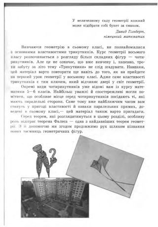 У величезному саду геометрії кожний
може підібрати собі букет за смаком.
Давид Гільберт,
німецький математик
Ііивчаючи геометрію в сьомому класі, ви познайомилися
і основними властивостями трикутників. Курс геометрії восьмого
іоімсу розпочинається з розгляду більш складних фігур — чоти­
рикутників. А ле це не означає, що вже вивчену і, напевно, тро-
чи иабуту за літо тему «Трикутники» не слід згадувати. Навпаки,
цей матеріал варто повторити ще навіть до того, як ви прийдете
ііп перший урок геометрії у восьмому класі. Адж е саме властивості
гри кутників є тим ключем, який відчиняє двері у світ геометрії.
Окремі види чотирикутників уже відомі вам із курсу мате­
матики 5— 6 класів. Найбільш уважні й спостережливі могли по­
мітити, що особливе місце серед чотирикутників посідають ті, які
миють паралельні сторони. Саме тому вже найближчим часом вам
ста путь у пригоді властивості й ознаки паралельних прямих, до-
ні'Дбіїі в сьомому класі,— цей матеріал також варто пригадати.
Серед теорем, які розглядатимуться в цьому розділі, особливу
роль відіграє теорема Фалеса — одна з найдавніших теорем геомет­
ри. И її допомогою ми згодом продовжимо рух шляхом пізнання
ііоиих таємниць геометричних фігур.
 