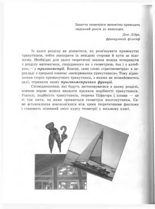 Заняття геометрією непомітно приводить
людський розум до винаходів.
Дені Дідро,
французький філософ
Із цього розділу ви дізнаєтеся, як розв’язувати прямокутні
трикутники, тобто знаходити їх невідомі сторони й кути за відо­
мими. Необхідні для цього теоретичні знання можна почерпнути
з розділу математики, спорідненого як з геометрією, так і з алгеб­
рою,— з тригонометрії. Власне, саме слово «тригонометрія» в пе­
рекладі з грецької означає «вимірювання трикутників». Тому відно­
шення сторін прямокутного трикутника, з якими ви познайомитесь
далі, отримали назву тригонометричних функцій.
Співвідношення, які будуть застосовуватися в цьому розділі,
повною мірою можна вважати проявом подібності трикутників.
Узагалі, подібність трикутників, теорема Піфагора і площа — це
ті три кити, на яких тримається геометрія многокутника. Са­
ме встановлення взаємозв’язків між цими теоретичними фактами
і становить основний зміст курсу геометрії у восьмому класі.
 