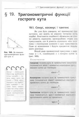 §19 Тригонометричні функції гострого куіл
§ 19. Тригонометричні функції
гострого кута
Рис. 168. До означень
тригонометричних функ­
цій кута а
о с о о
Синус — латинський
переклад арабського
слова «джайб» — па­
зуха, виріз сукні. Це
слово, у^вОю чергу,
походить від індійсь­
кого «джива» — тя­
тива лука, хорда.
Саме так синус нази­
вали в давньоіндій­
ських математичних
трактатах
19.1. Синус, косинус і тангенс
Як уже було доведено, всі прямокутні ІІ»ІІ
кутники, які мають по рівному гострому куІV.
подібні. Властивість подібності обумовлкм НІ' її п.
ки рівність відношень пропорційних сторін IIи
трикутників, але йрівність відношень МІЖ НІІГИ
тами і гіпотенузою кожного з цих трикутними
Саме ці відношення і будуть предметом події п.
шого розгляду.
Нехай дано прямокутний трикутник а ким
тами а і Ь, гіпотенузою с і гострим кутом (і
(рис. 168).
О з н а ч е н н я
Синусом гострого кута а прямокутного трикутнії я
(позначається з і п а ) називається відношення проїм
лежного катета до гіпотенузи:
а
8іп а = — .
с
Косинусом гострого кута а прямокутного і|>і
ника (позначається с о з а ) називається відноиимп <и
прилеглого катета до гіпотенузи:
Ь
с о з а = — .
с
Тангенсом гострого кута а прямокутного три*'
ника (позначається і £ а ) називається відношенні
протилежного катета до прилеглого:
а
І£ОС= —.
 