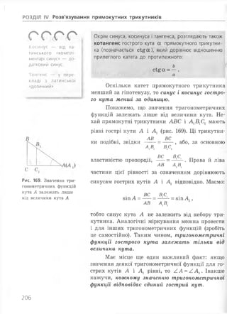 [:
РОЗДІЛ IV Розв'язування прямокутних трикутників
ггггКосинус — від ла­
тинського «комплі-
ментарі синус» — до­
датковий синус.
Тангенс — у пере­
кладі з латинської
«дотичний»
Рис. 169. Значення три­
гонометричних функцій
кута А залежать лише
від величини кута А
Окрім синуса, косинуса і тангенса, розглядають також
котангенс гострого кута а прямокутного трикутни­
ка (позначається с і£ а ), який дорівнює відношенню
прилеглого катета до протилежного:
Ь
СІ£ОС = — .
а
Оскільки катет прямокутного трикутника
менший за гіпотенузу, то синус і косинус гостро­
го кута менші за одиницю.
Покажемо, що значення тригонометричних
функцій залежать лише від величини кута. Не­
хай прямокутні трикутники АВС і А1В1С1 мають
рівні гострі кути А і А1 (рис. 169). Ці трикутни-
. АВ ВС
ки подібні, звідки --- = --- , або, за основною
ві ВА
ВС ВС
властивістю пропорції, -- = —!-2-. Права йліва
АВ А,В1
частини цієї рівності за означенням дорівнюють
синусам гострих кутів А і А1 відповідно. Маємо:
■ л вс в& • л81ПА = -- = -----= 81ПА, ,
АВ А Д
тобто синус кута А не залежить від вибору три­
кутника. Аналогічні міркування можна провести
і для інших тригонометричних функцій (зробіть
це самостійно). Таким чином, тригонометричні
функції гострого кута залежать тільки від
величини кута.
Має місце ще один важливий факт: якщо
значення деякої тригонометричної функції для го­
стрих кутів А і А1 рівні, то /.А = /.Ах. Інакше
кажучи, кожному значенню тригонометричної
функції відповідає єдиний гострий кут.
206
 