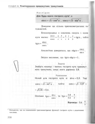 РОЗДІЛ IV Розв'язування прямокутних трикутників
Н а с л і д о к
Для будь-якого гострого кута1 ос
8Іпа = %/і-со82а , соза = 7 і -8 іп 2а .
Доведемо ще кілька тригонометричнйх то­
тожностей.
Безпосередньо з означень синуса і коси-
віпа а Ь а с а ,
нуса маємо: --- = —:—= --- = —= а , тобто
соза с с с Ь Ь
зіпа
І£ОС= --- .
соза
. . , соза
Аналогічно доводиться, що с і£ а = --- .
зіпа
Звідси випливає, що І£а*сі£а = 1.
Задача
Знайдіть косинус і тангенс гострого кута прямокут­
ного трикутника, синус якого дорівнює 0,8.
Розв'язання
Нехай ДЛ:я гострого кута а 5іпа = 0 ,8 . Тоді
С050С = УІ1- 5іп а тобто С050і = ^1--0, 82 =
= 7о,36 = 0 ,6 .
°,в _
Пі.
А
Оскількк1 ї да = -
>іпи __.
, то їдіа =
О
В ід п о в ід ь : 0,6;
4
3
1Нагадаємо, що за означенням тригонометричні функції гострого кута є додатними
числами.
208
 