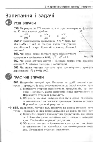 §19 Тригонометричні функції гострого І
Запитання і задачі
Ф УСНІ ВПРАВИ
659. За рисунком 171 визначте, яка тригонометрична функція
та К виражається дробом:
ч КМ МІУ . МІУ
а ) ---; б) ---; в) --- .
км км км
660. У прямокутному трикутнику КММ (рис. 171)
КИ >МN . Який із гострих кутів трикутника
має більший синус; більший косинус; більший
тангенс?
661. Чи може синус гострого кута прямокутного
трикутника дорівнювати 0,99; у[2 ; л/б -2? *>ис*
662. Чи може добуток синуса і косинуса одного кута дорівнкії
одиниці? А добуток тангенса і котангенса?
663. Чи може тангенс гострого кута прямокутного трикути
дорівнювати лІ2 ; 0,01; 100?
ГРАФІЧНІ ВПРАВИ
664. Накресліть гострий кут. Позначте на одній стороні кути
точки і проведіть із них перпендикуляри до іншої сторони кута
а) Виміряйте сторони прямокутних трикутників, що утім
лися, і обчисліть двома способами синус побудованого к
Порівняйте отримані результати.
б) Обчисліть косинус побудованого кута двома способими
за означенням і за основною тригонометричною тотожнії
Порівняйте отримані результати.
665. Накресліть гострий кут. Позначте на різних сторонах куги
точки і проведіть із них перпендикуляри до іншої сторони куті
а) Виміряйте сторони прямокутних трикутників, що утнорі
ся, і обчисліть двома способами синус і косинус побудонні
кута. Порівняйте отримані результати.
б)Обчисліть тангенс побудованого кута двома способами
за означенням і за відповідною тригонометричною того»
стю. Порівняйте отримані результати.
 