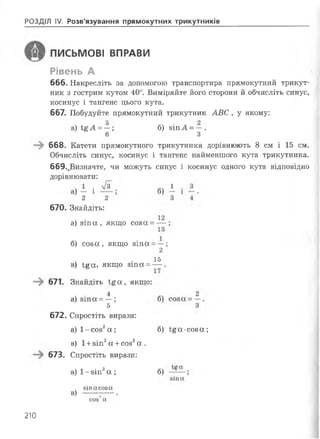 РОЗДІЛ IV. Розв'язування прямокутних трикутників
ПИСЬМОВІ ВПРАВИ
Рівень А
666. Накресліть за допомогою транспортира прямокутний трикут­
ник з гострим кутом 40°. Виміряйте його сторони йобчисліть синус,
косинус і тангенс цього кута.
667. Побудуйте прямокутний трикутник АВС, у якому:
а) Ї%А =—; б) 8ІпА = —.
6 З
668. Катети прямокутного трикутника дорівнюють 8 см і 15 см.
Обчисліть синус, косинус і тангенс найменшого кута трикутника.
669.,Визначте, чи можуть синус і косинус одного кута відповідно
дорівнювати:
670. Знайдіть:
а) зіпа , якщо соза = —
13
б) соза, якщо зіпа = —;
2
15в) І£а, якщо з т а = — .
671. Знайдіть і£ а , якщо:
а) зіпа = — ;
5
672. Спростіть вирази:
а) 1-соз2а ;
в) 1+зіп2а +соз2а .
67В. Спростіть вирази:
а) 1-зіп2а ;
б) і£а-соза;
б)
в)
зіпасоза
соз а
210
 