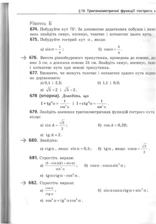 §19. Тригонометричні функції гострого И
Рівень Б
674. Побудуйте кут 75°. За допомогою додаткових побудов і нимІ
вань знайдіть синус, косинус, тангенс і котангенс цього куті.
675. Побудуйте гострий кут а , якщо:
ч • 5 3а) зіпа = —; б) соза = —.
8 4
—^ 676. Висота рівнобедреного трикутника, проведена до основи, дн
нює 5 см, а довжина основи 24 см. Знайдіть синус, косинус, т і н і
і котангенс кута при основі трикутника.
677. Визначте, чи можуть тангенс і котангенс одного кута мідію
но дорівнювати:
а) 0,4 і 2,5; б) 1,1 і 0,9;
в) 75+2 і 75-2.
678 (опорна). Доведіть, що
1+І£2ос= — -— і 1+сІ£2а =
сов2а 8іп~а
679. Знайдіть значення тригонометричних функцій гострого кути
якщо:
а) зіп А = -- ; б) созА = 0,28;
2
в) і%А = 2 .
680. Знайдіть:
72
а) с і£ а , якщо зіпа = 0,5; б) і£ а , якщо соза = -- .
2
681. Спростіть вирази:
ч (1 -8 І п а ) ( 1 + 8Іп а) . 2
а )------ ------ ; б) соза- созазт а ;
зіп2а
в) і£ а с і£ а - с о з 2а .
—^ 682. Спростіть вирази:
ч соза . . 2
а ) --- ; б) зіп а соз а сі£ а +зіп а;
с і£ а
 в) соз2а +1§2а соз2а .
 
