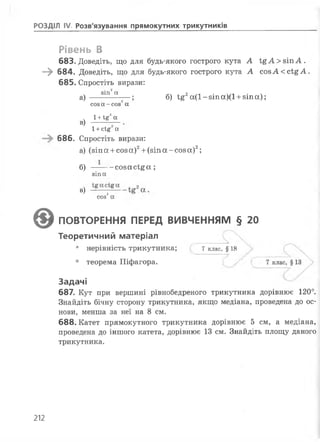 РОЗДІЛ IV Розв'язування прямокутних трикутників
Рівень В
683. Доведіть, що для будь-якого гострого кута А і£А > зіп А .
—^ 684. Доведіть, що для будь-якого гострого кута А созА ссІ^А .
685. Спростіть вирази:
а) — 8Ш а— ; б) І£2а(1-8Іпа)(1 +8Іпа);
в)
соз а-соз а
1+ї£га
1+сІ§ а
686. Спростіть вирази:
а) (зіп а +соз а)2+(зіп а -соз а)2;
б) —--- созасі^ос;
зіпа
в)
соз2а
©ПОВТОРЕННЯ ПЕРЕД ВИВЧЕННЯМ § 20
Теоретичний матеріал
• нерівність трикутника; 7 клас, § 18
• теорема Піфагора.
Задачі
687. Кут при вершині рівнобедреного трикутника дорівнює 120°.
Знайдіть бічну сторону трикутника, якщо медіана, проведена до ос­
нови, менша за неї на 8 см.
688.Катет прямокутного трикутника дорівнює 5 см, а медіана,
проведена до іншого катета, дорівнює 13 см. Знайдіть площу даного
трикутника.
212
 