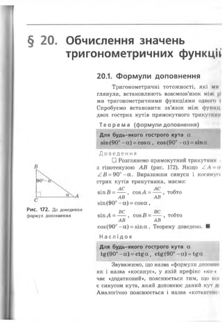 § 20. Обчислення значень
тригонометричних функції
20.1. Формули доповнення
Тригонометричні тотожності, які ми
глянули, встановлюють взаємозв’язок міх. |»
ми тригонометричними функціями одного »
Спробуємо встановити зв’язок між фути
двох гострих кутів прямокутного трикутні
Т е о р е м а (формули доповнення)
Для будь-якого гострого кута а
8іп (90° - а) = с о з а , соз(90° - а ) = віпа
Доведення
□ Розглянем
В з гіпотенузою АВ (рис. 172). Якщо /.А-и
/ В = 90°-а. Виразивши синуси і косинусі
стрих кутів трикутника, маємо:
зіп В =^ ~ , созА = , тобто
АВ АВ
зіп(90° -а) = со за ,
Рис. 172. До доведення ^
формул доповнення зіпА = ---, СОЗВ = --- , тобто
АВ АВ
со8(90° -а) = зіпа . Теорему доведено. ■
Н а с л і д о к
Для будь-якого гострого кута а
і£ (9 0 °- а ) = с і£ а , с і £ ( 9 0 ° - а ) = і£ а
Зауважимо, що назва «формули допоїти
як і назва «косинус», у якій префікс «ко ♦
чає «додатковий», пояснюється тим, що К0<
є синусом кута, який доповнює даний кут
 Аналогічно пояснюється і назва «котангенсі
 