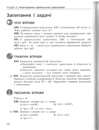 РОЗДІЛ IV Розв’язування прямокутних трикутників
Запитання і задачі
ф УСНІ ВПРАВИ
689. У прямокутному трикутнику АВС з гіпотенузою АВ зіп В - а.
Чому дорівнює косинус кута А ?
690. Чи можуть синус і косинус гострого кута прямокутного три­
кутника дорівнювати один одному? У якому випадку?
691. У прямокутному трикутнику АВС з гіпотенузою АВ
Ї£А>і&В . Чи може один із цих тангенсів дорівнювати одиниці?
692. Кути а і |3 — гострі кути прямокутного трикутника. Знайдіть
добуток
ГРАФІЧНІ ВПРАВИ
693. Накресліть прямокутний трикутник.
а) Виміряйте катет і гіпотенузу трикутника й обчисліть їх
відношення.
б) Виділіть червоним кольором кут, синус якого знайдено,
і синім кольором — кут, косинус якого знайдено.
—^ 694. Накресліть рівносторонній трикутник і проведіть його висоту.
Проведіть необхідні вимірювання йобчисліть значення тригономет­
ричних функцій кутів 30° і 60°. Порівняйте отримані результати
з табличними.
ПИСЬМОВІ ВПРАВИ
Рівень А
695. Знайдіть гострий кут х , якщо:
а) 8ІП.Г= соз36°; б) С0 8 Х = 8Іп820;
в) Ї£х = [з ; г) соз л;= зіп * .
—^ 696. Знайдіть гострий кут х уякщо:
а) соз:г = зіп50°; б) 8Іп* = 0,5;
в) І£Х = 1.
216
 