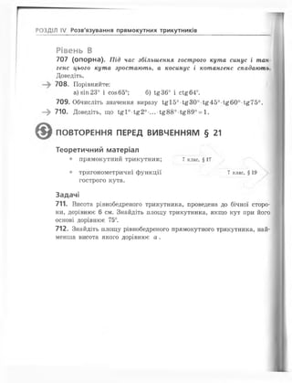 РОЗДІЛ IV Розв'язування прямокутних трикутників
Рівень В
707 (опорна). Під час збільшення гострого кута синус і тан­
генс цього кута зростають, а косинус і котангенс спадають.
Доведіть.
708. Порівняйте:
а) зіп 23° і соз 65°; б) І£36° і сі£б4°.
709. Обчисліть значення виразу І£І5о 1;£30о 1;£45о і£б0о і£75о.
—^ 710. Доведіть, що і£ і0-і£20-...-і£880-і£890= 1.
ПОВТОРЕННЯ ПЕРЕД ВИВЧЕННЯМ § 21
Теоретичний матеріал
• прямокутний трикутник; 7 клас, § 17
• тригонометричні функції 7 клас, § 19
гострого кута.
Задачі
711. Висота рівнобедреного трикутника, проведена до бічної сторо­
ни, дорівнює б см. Знайдіть площу трикутника, якщо кут при його
основі дорівнює 75°.
712. Знайдіть площу рівнобедреного прямокутного трикутника, най­
менша висота якого дорівнює а .
 