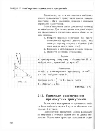 РОЗДІЛ IV. Розв'язування прямокутних трикутників
Зауважимо, що для знаходження невідомих
сторін прямокутного трикутника можна викори­
стовувати і с і£ а (відповідні правила і формули
отримайте самостійно).
Запам’ятовувати зміст довідкової таблиці
не обов’язково. Для знаходження невідомої сторо­
ни прямокутного трикутника можна діяти за та­
ким планом.
1. Вибрати формулу означення тієї триго­
нометричної функції даного кута, яка
пов’язує шукану сторону з відомою (цей
етап можна виконувати усно).
2. Виразити з цієї формули шукану сторону.
3. Провести необхідні обчислення.
Ц І....і Задача
1 1 У прямокутному трикутнику з гіпотенузою 12 м
гу ...
знайдіть катет, гірилеглий до кута 60°.
іІ
Розв'язання
а
Нехай У прямокутному трикутнику а = 6 0 °,
п і
с = 12 м. Знайдемо катет Ь
С’ Ь
А
ь .!___!
ГРіиг 1741
Оскільки :о5а = —, то Ь
г
= :со5а , тобто
Ь = 12со5бО° = 6 (м).
Відповідь: 6 м.
21.2. Приклади розв'язування
прямокутних трикутників
Розв'язати трикутник — це означає знай­
ти його невідомі сторони йкути за відомими сто­
ронами йкутами.
Прямокутний трикутник можна розв’язати
за стороною і гострим кутом або за двома сто­
ронами. Розглянемо приклади конкретних задач
220
 