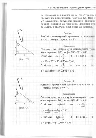 §21 Розв'язування прямокутних трикуїмиї
на розв’язування прямокутних трикутників, і
ристуючись позначеннями рисунка 175. Мри ц
му домовимось округляти значення тритоном
ричних функцій ДО Т И С Я Ч Н И Х , ДОВЖ ИНИ СТО|
до сотих, а градусні міри кутів до одиниці.
1 і ! і ! ! *- І і І Г М Г г
. Задача 1
Розв'яжіть прямокутний трикутник за гіпотенуїи
с = 10 і гострим кутом а = 5 0°.
Розв’язання
Оскільки сума гострих кутів прямокутного трим^
ника дорівнює 90°, то р = 90° -5 0 ° = 40 .
Оскільки 5 іпа = — , то а = с 5 іп а ( тоб
с
а = 10зіп50° - 10 •0,766 = 7,66.
Оскільки соза = — , то Ь = с с о з а , то(
с
Ь = 10 соз 50° -1 0 -0,643 = 6,43.
Задача 2
Розв'яжіть прямокутний трикутник за катетом <і
і гострим кутом р = 22°.
іт т і
Розв’язання
Оскільки сума гострих кутів прямокутного Три*
ника дорівнює 90°, то а = 9 0 °-2 2 ° = 68°.
Оскільки созВ= —, то с = —-— , то
с Г і соз (і
с = — — = - 1 _ = 6.47.
с о 522° 0,927
Ь
Оскільки +дР = — , то Ь = а їд Р , то
Ь = 6 їд 22° = 6 •0,404 =*2
. « Г
 