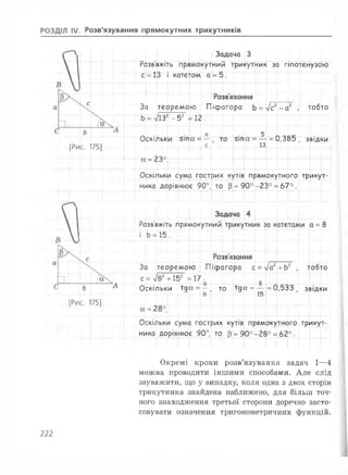 РОЗДІЛ IV. Розв'язування прямокутних трикутників
^ Задача З
Розв'яжіть прямокутний трикутник за гіпотенузою
і катетом а = 5.
[Рис. 175]
Розв'язання Т Г і Г
За теоремою Піфагора Ь = л/с2- а2 , тобто
Ь= 7і 32-52 = 12.
о 5
Оскільки 5іпа = — , то 5іпа = — «0,385, звідки
с 13
Т і --
ника дорівнює 90°,
зих кутів прямокутного трикут-
Тото р * 9 0 °-2 3 ° = 6 7 °.
т
Розв'яжіть прямокутний
II
-О
15.
Розв'язання
За теоремою ) Піфагора с = Іаг+Ьг , тобто
0
0,533 , звідки
[Рис. 175]
с = V82+152 = 17^
Оскільки їд а = — ю їд а = —
---■К4...... Ь )• і- 15
Оскільки сума гострих кутів прямокутного трикут­
ника дорівнює 90°, то [3» 90° -28° = 6 2°.
Окремі кроки розв’язування задач 1—4
можна проводити іншими способами. Але слід
зауважити, що у випадку, коли одна з двох сторін
трикутника знайдена наближено, для більш точ­
ного знаходження третьої сторони доречно засто­
совувати означення тригонометричних функцій.
222
 