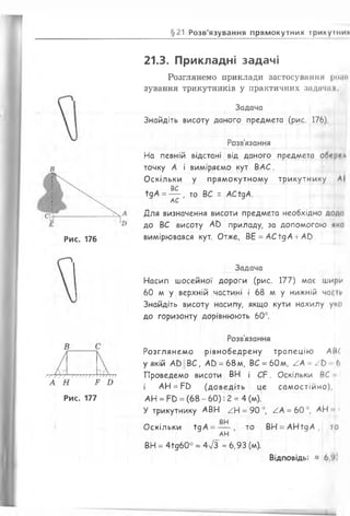 §21 Розв'язування прямокутних трикуїни*
21.3. Прикладні задачі
Розглянемо приклади застосування роам
зування трикутників у практичних задачах
Задача
Знайдіть висоту даного предмета (рис. 176)
Розв'язання
На певній відстані від даного предмета обітрг*
точку А і виміряємо кут ВАС.
Оскільки у прямокутному трикутнику ЛІ
вс
їдА = — , то ВС - АСїдА.
АС
Для визначення висоти предмета необхідно дода
до ВС висоту АО приладу, за допомогою яко
вимірювався кут. Отже, ВЕ = АСїдА + А0.
В
У / У У V / ҐП) Г) Г7 77*777
А Н Р £
Рис. 177
Задача
Насип шосейної дороги (рис. 177) має шири
60 м у верхній частині і 68 м у нижній час
Знайдіть висоту насипу, якщо кути нахилу уко
до горизонту дорівнюють 60°.
Розв'язання
Розглянемо рівнобедрену трапецію АВС
у якій А£>||ВС, А0 = 68м, ВС = 60м, / А * / Ь 6
Проведемо висоти ВН і С Р . Оскільки ВС * І
і АН = Р£> (доведіть це самостійно),
АН = Рв = (68 - 60): 2 = 4 (м).
У трикутнику АВН А = 90
ВН
Оскільки їдА =
АН
ТО
’, АА = 60 °, АН «
ВН = АНїдА , то
ВН = 4їд60° = 4/3 « 6,93 (м).
В ід п о в ід ь : » 6,'>
Рис. 176
 
